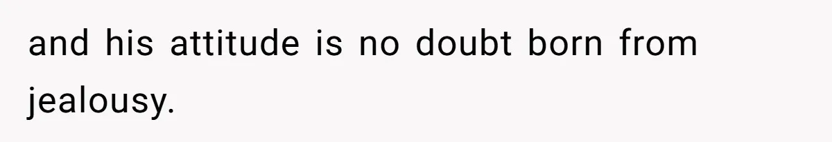 and his attitude is no doubt born from jealousy.