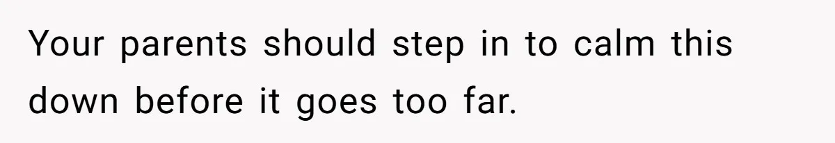 Your parents should step in to calm this down before it goes too far.