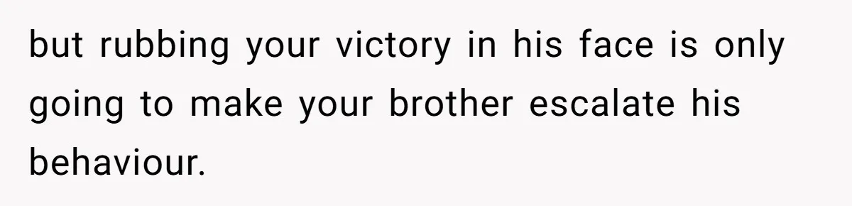 but rubbing your victory in his face is only going to make your brother escalate his behaviour.