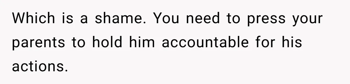 Which is a shame. You need to press your parents to hold him accountable for his actions.