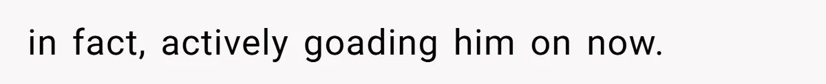 in fact, actively goading him on now.