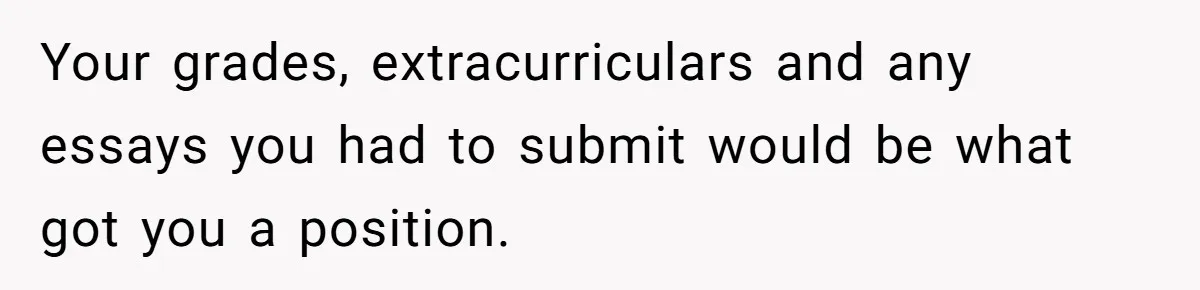 Your grades, extracurriculars and any essays you had to submit would be what got you a position.