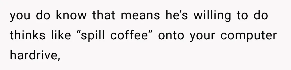 you do know that means he’s willing to do thinks like “spill coffee” onto your computer hardrive,