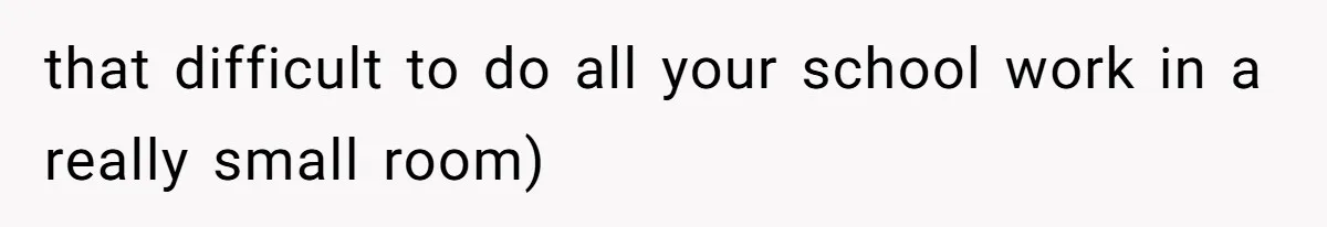 that difficult to do all your school work in a really small room)