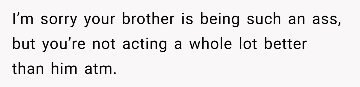I’m sorry your brother is being such an ass, but you’re not acting a whole lot better than him atm.