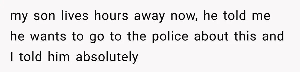 my son lives hours away now, he told me he wants to go to the police about this and I told him absolutely