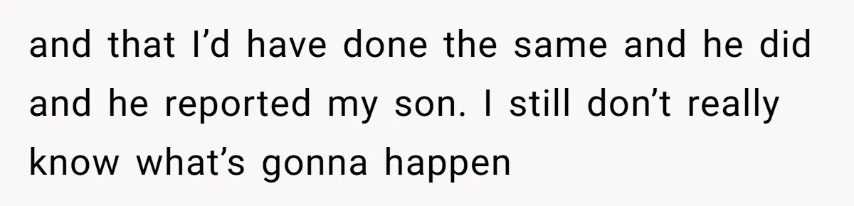 and that I’d have done the same and he did and he reported my son. I still don’t really know what’s gonna happen