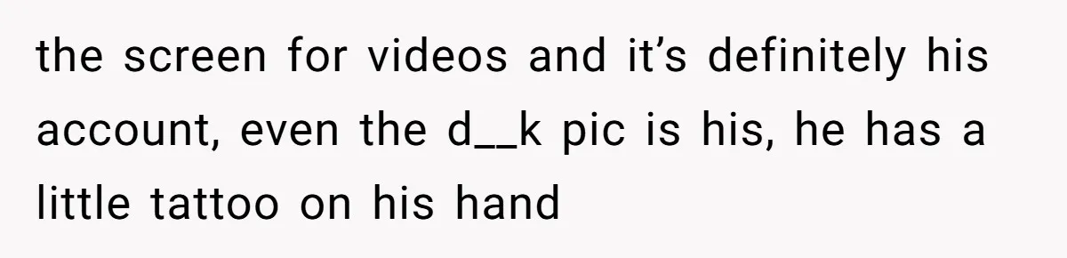 the screen for videos and it’s definitely his account, even the d__k pic is his, he has a little tattoo on his hand