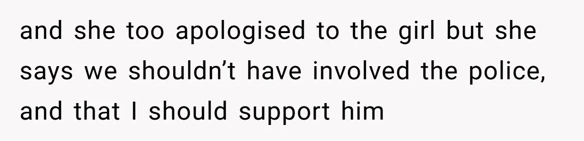 and she too apologised to the girl but she says we shouldn’t have involved the police, and that I should support him