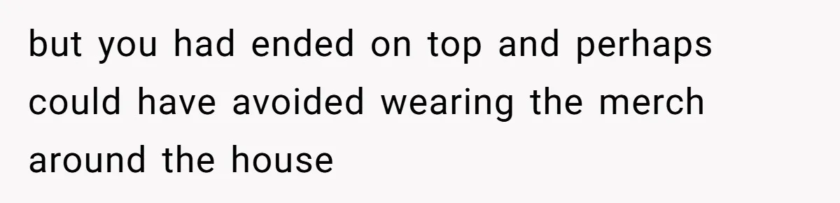 but you had ended on top and perhaps could have avoided wearing the merch around the house