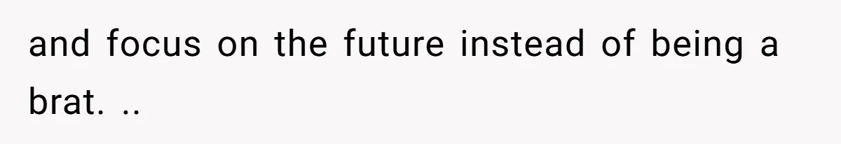 and focus on the future instead of being a brat. ..