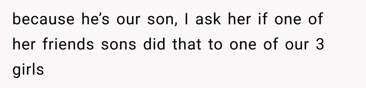 because he’s our son, I ask her if one of her friends sons did that to one of our 3 girls