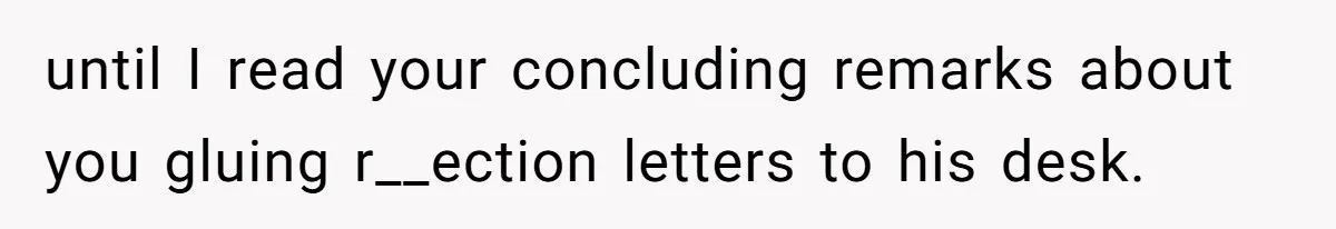 until I read your concluding remarks about you gluing r__ection letters to his desk.