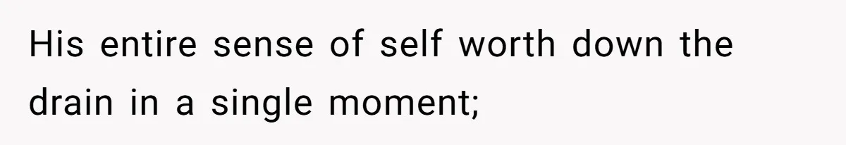 His entire sense of self worth down the drain in a single moment;