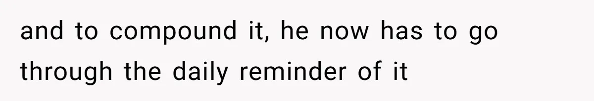 and to compound it, he now has to go through the daily reminder of it