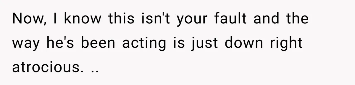 Now, I know this isn't your fault and the way he's been acting is just down right atrocious. ..