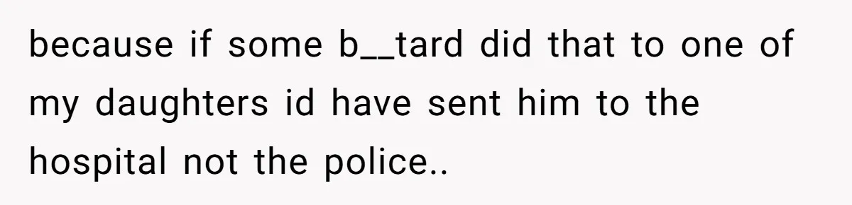 because if some b__tard did that to one of my daughters id have sent him to the hospital not the police..