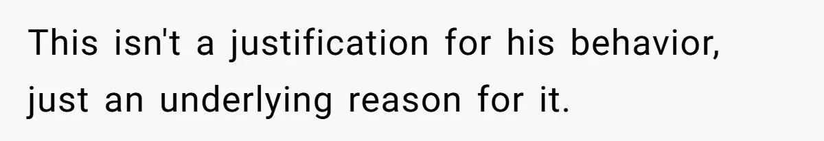 This isn't a justification for his behavior, just an underlying reason for it.
