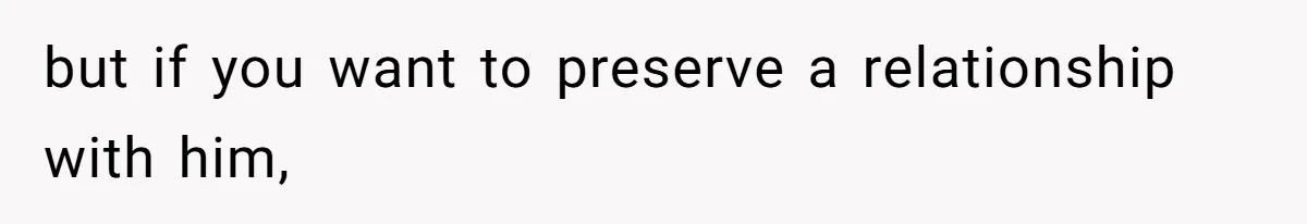 but if you want to preserve a relationship with him,