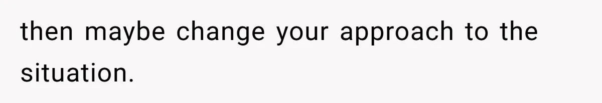 then maybe change your approach to the situation.