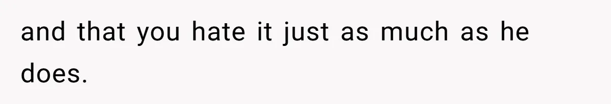 and that you hate it just as much as he does.