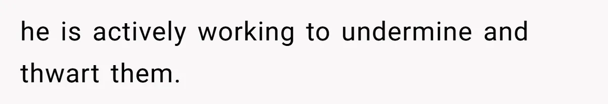 he is actively working to undermine and thwart them.