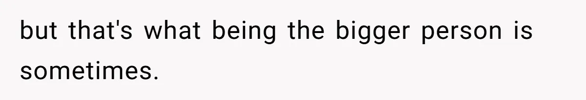 but that's what being the bigger person is sometimes.