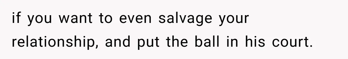 if you want to even salvage your relationship, and put the ball in his court.