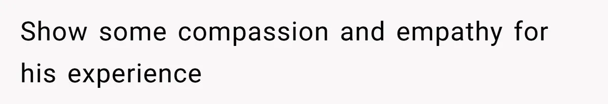 Show some compassion and empathy for his experience