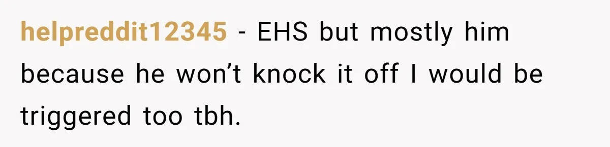 helpreddit12345 − EHS but mostly him because he won’t knock it off I would be triggered too tbh.