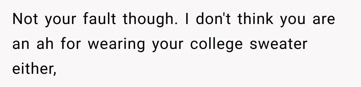Not your fault though. I don't think you are an ah for wearing your college sweater either,