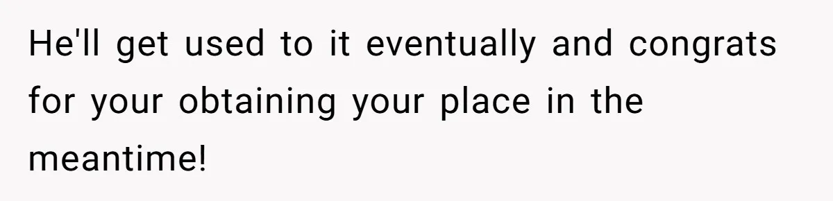 He'll get used to it eventually and congrats for your obtaining your place in the meantime!