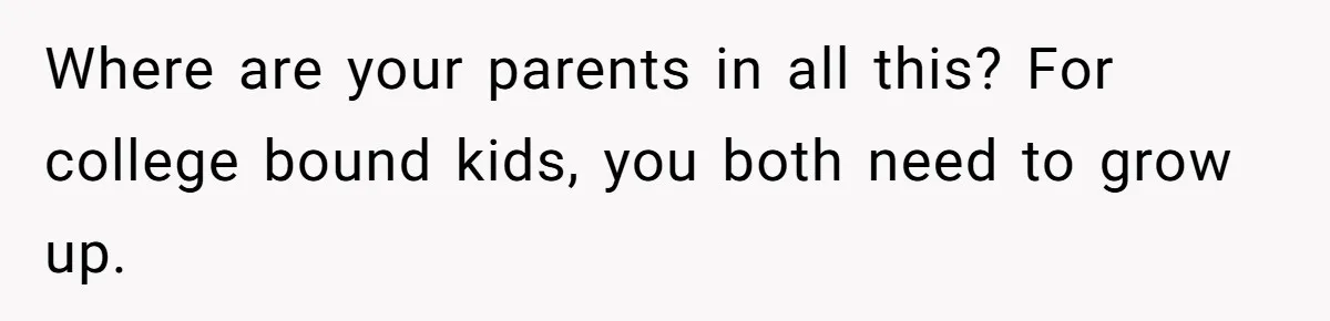 Where are your parents in all this? For college bound kids, you both need to grow up.