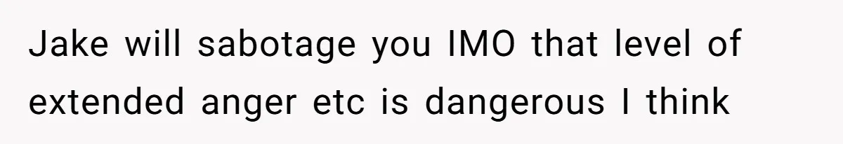 Jake will sabotage you IMO that level of extended anger etc is dangerous I think