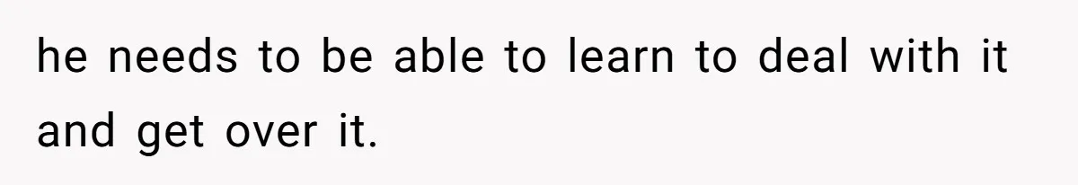 he needs to be able to learn to deal with it and get over it.