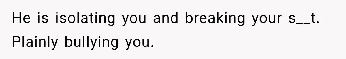 He is isolating you and breaking your s__t. Plainly bullying you.