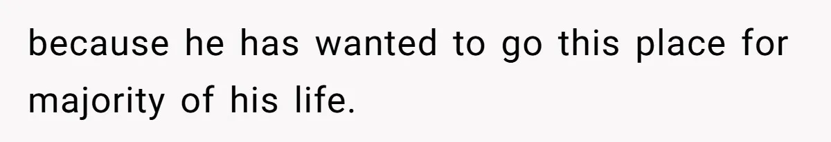 because he has wanted to go this place for majority of his life.