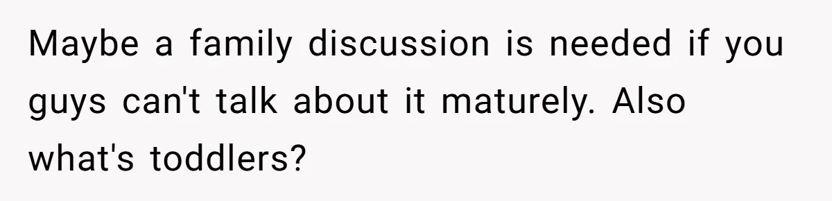 Maybe a family discussion is needed if you guys can't talk about it maturely. Also what's toddlers?