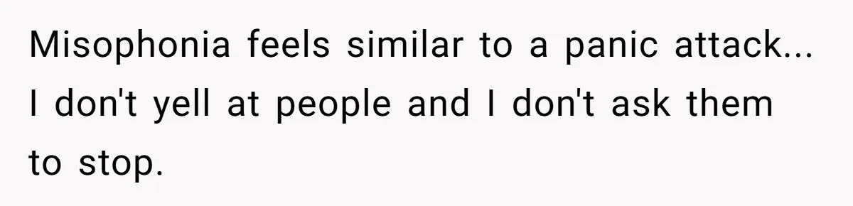 Misophonia feels similar to a panic attack... I don't yell at people and I don't ask them to stop.