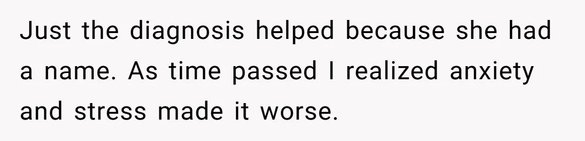 Just the diagnosis helped because she had a name. As time passed I realized anxiety and stress made it worse.