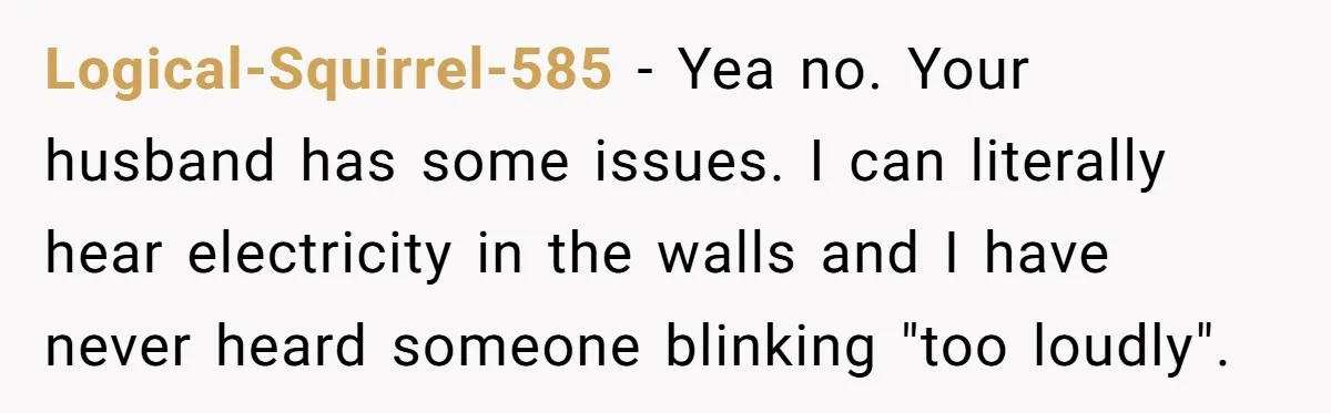 Logical-Squirrel-585 − Yea no. Your husband has some issues. I can literally hear electricity in the walls and I have never heard someone blinking "too loudly".