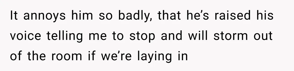 It annoys him so badly, that he’s raised his voice telling me to stop and will storm out of the room if we’re laying in
