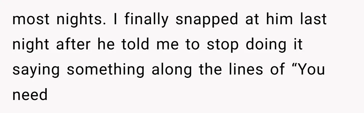 most nights. I finally snapped at him last night after he told me to stop doing it saying something along the lines of “You need