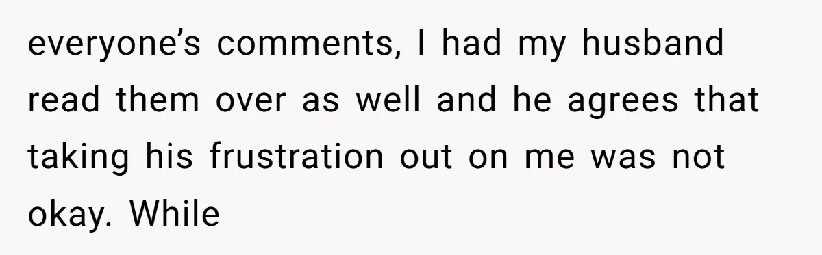 everyone’s comments, I had my husband read them over as well and he agrees that taking his frustration out on me was not okay. While