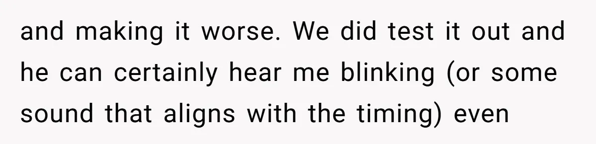 and making it worse. We did test it out and he can certainly hear me blinking (or some sound that aligns with the timing) even