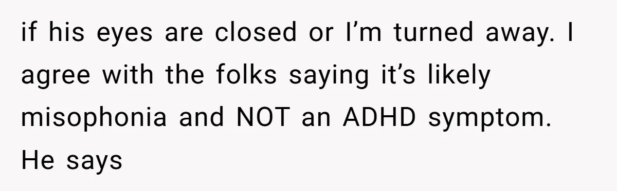 if his eyes are closed or I’m turned away. I agree with the folks saying it’s likely misophonia and NOT an ADHD symptom. He says