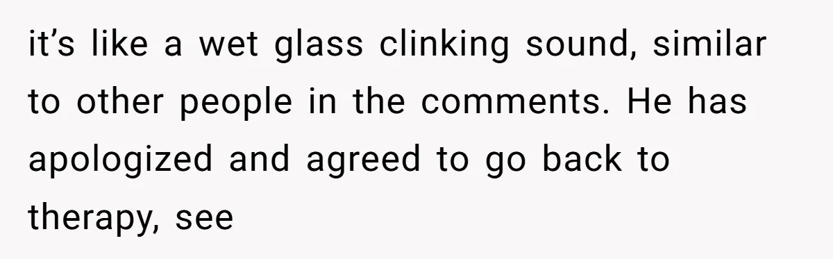 it’s like a wet glass clinking sound, similar to other people in the comments. He has apologized and agreed to go back to therapy, see