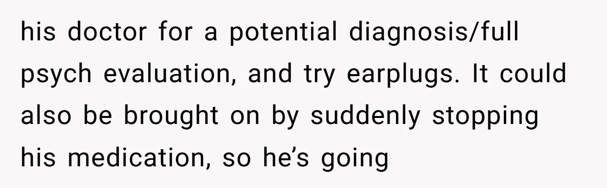 his doctor for a potential diagnosis/full psych evaluation, and try earplugs. It could also be brought on by suddenly stopping his medication, so he’s going