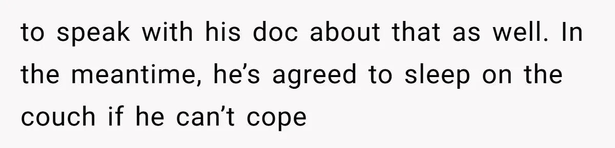 to speak with his doc about that as well. In the meantime, he’s agreed to sleep on the couch if he can’t cope