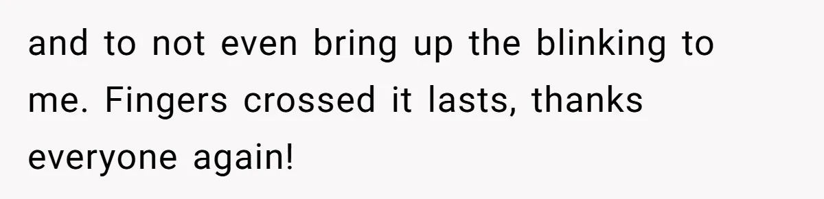 and to not even bring up the blinking to me. Fingers crossed it lasts, thanks everyone again!